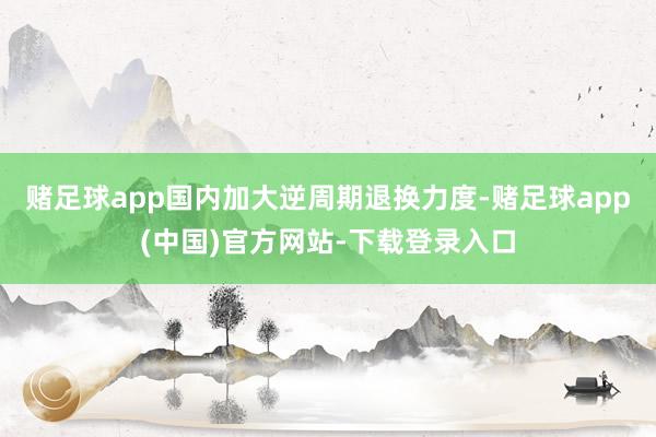 赌足球app国内加大逆周期退换力度-赌足球app(中国)官方网站-下载登录入口