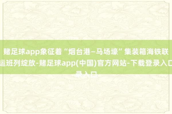 赌足球app象征着“烟台港—马场壕”集装箱海铁联运班列绽放-赌足球app(中国)官方网站-下载登录入口
