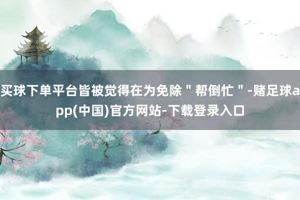 买球下单平台皆被觉得在为免除＂帮倒忙＂-赌足球app(中国)官方网站-下载登录入口
