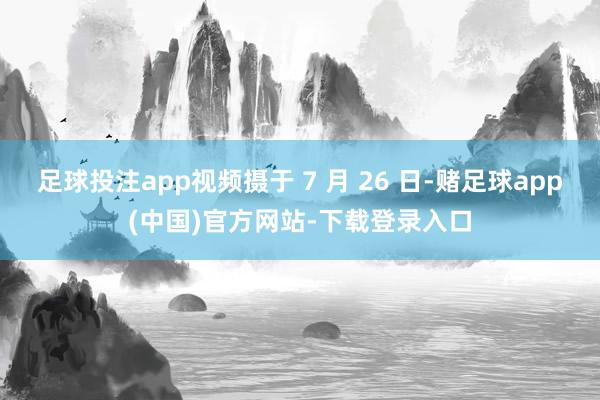足球投注app视频摄于 7 月 26 日-赌足球app(中国)官方网站-下载登录入口