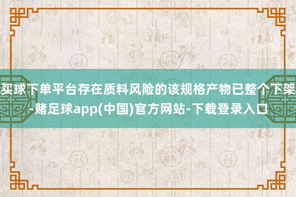 买球下单平台存在质料风险的该规格产物已整个下架-赌足球app(中国)官方网站-下载登录入口
