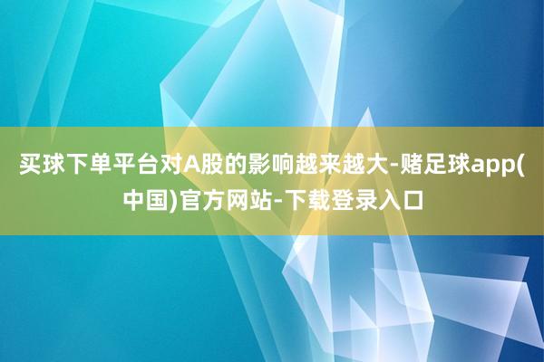 买球下单平台对A股的影响越来越大-赌足球app(中国)官方网站-下载登录入口