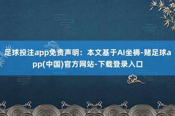 足球投注app免责声明：本文基于AI坐褥-赌足球app(中国)官方网站-下载登录入口