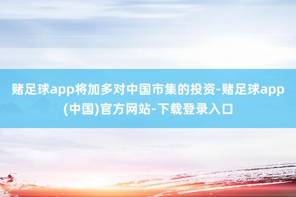 赌足球app将加多对中国市集的投资-赌足球app(中国)官方网站-下载登录入口