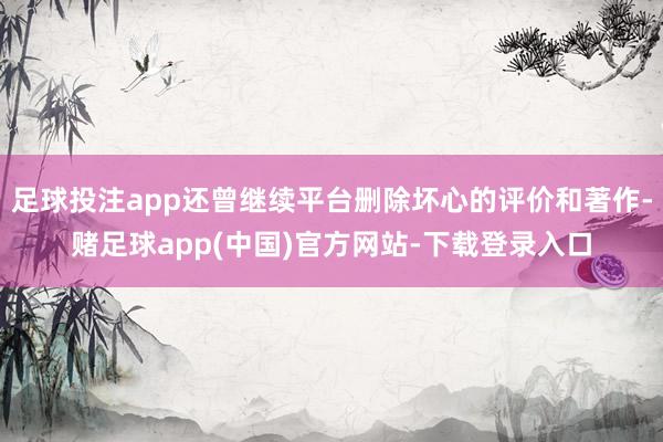 足球投注app还曾继续平台删除坏心的评价和著作-赌足球app(中国)官方网站-下载登录入口