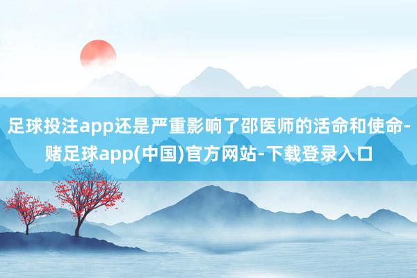 足球投注app还是严重影响了邵医师的活命和使命-赌足球app(中国)官方网站-下载登录入口