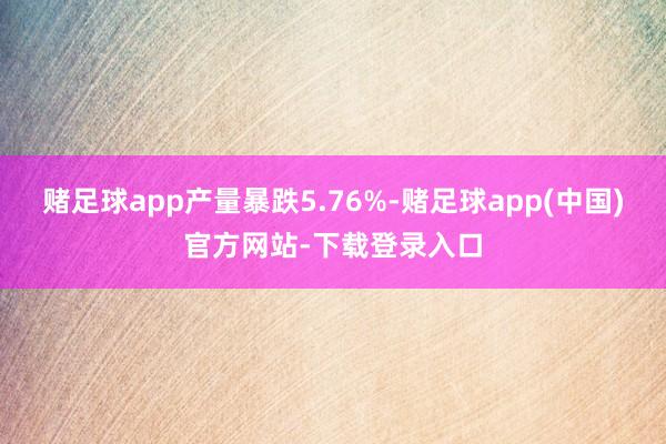 赌足球app产量暴跌5.76%-赌足球app(中国)官方网站-下载登录入口