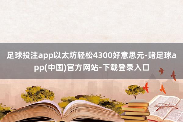 足球投注app以太坊轻松4300好意思元-赌足球app(中国)官方网站-下载登录入口