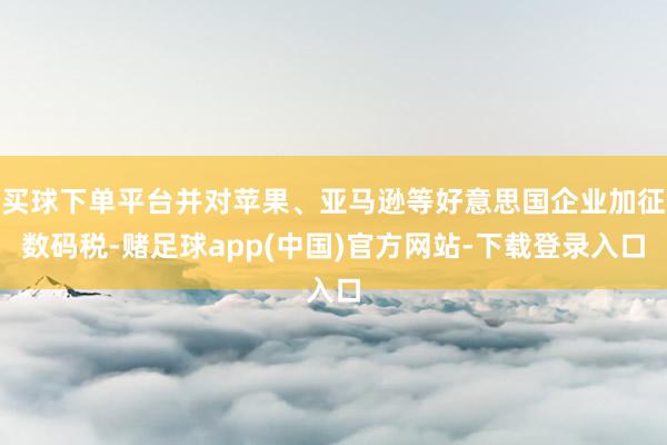 买球下单平台并对苹果、亚马逊等好意思国企业加征数码税-赌足球app(中国)官方网站-下载登录入口