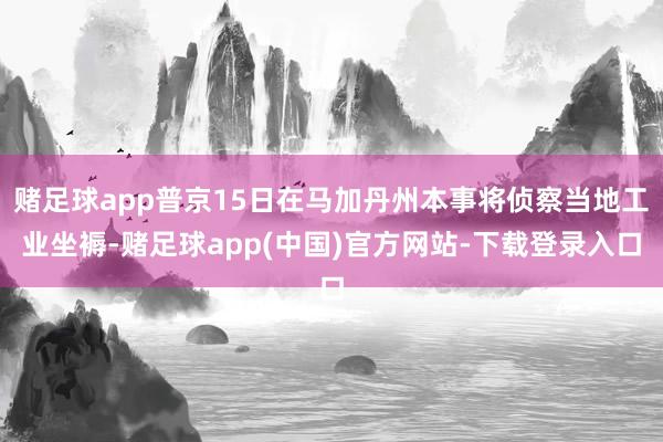 赌足球app普京15日在马加丹州本事将侦察当地工业坐褥-赌足球app(中国)官方网站-下载登录入口