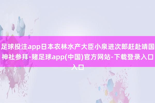 足球投注app日本农林水产大臣小泉进次郎赶赴靖国神社参拜-赌足球app(中国)官方网站-下载登录入口