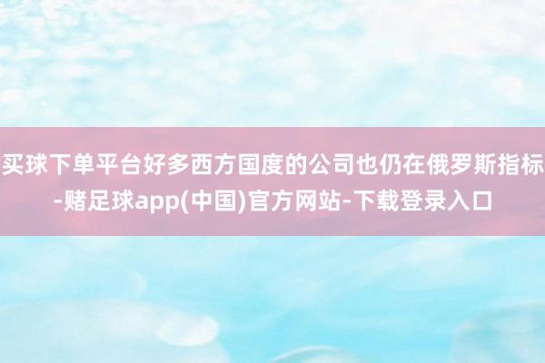 买球下单平台好多西方国度的公司也仍在俄罗斯指标-赌足球app(中国)官方网站-下载登录入口