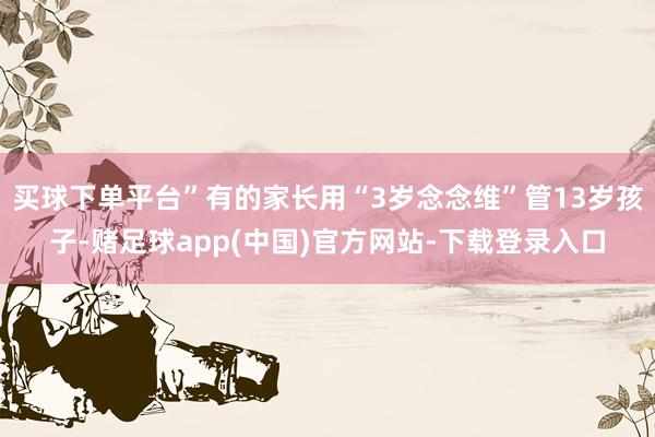 买球下单平台”有的家长用“3岁念念维”管13岁孩子-赌足球app(中国)官方网站-下载登录入口