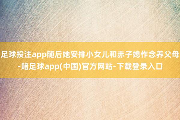 足球投注app随后她安排小女儿和赤子媳作念养父母-赌足球app(中国)官方网站-下载登录入口