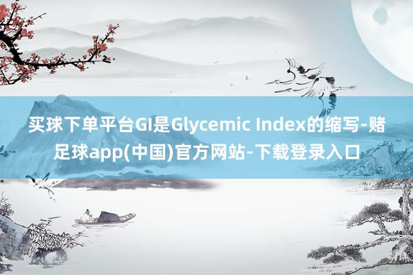 买球下单平台GI是Glycemic Index的缩写-赌足球app(中国)官方网站-下载登录入口