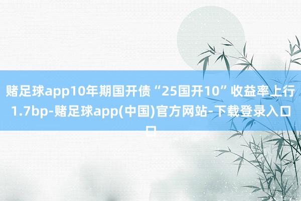 赌足球app10年期国开债“25国开10”收益率上行1.7bp-赌足球app(中国)官方网站-下载登录入口