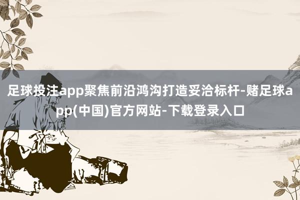 足球投注app聚焦前沿鸿沟打造妥洽标杆-赌足球app(中国)官方网站-下载登录入口