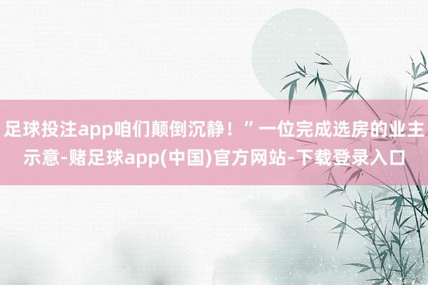 足球投注app咱们颠倒沉静！”一位完成选房的业主示意-赌足球app(中国)官方网站-下载登录入口