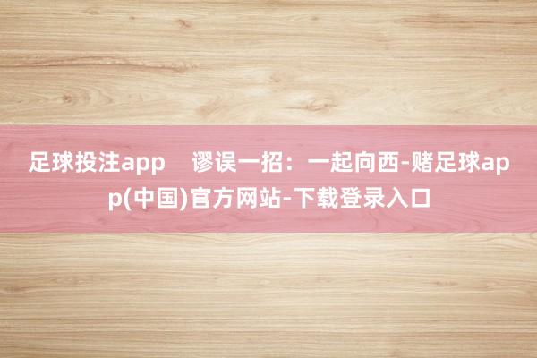 足球投注app    谬误一招：一起向西-赌足球app(中国)官方网站-下载登录入口