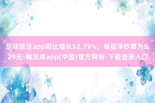 足球投注app同比增长52.79%；每股净钞票为5.29元-赌足球app(中国)官方网站-下载登录入口