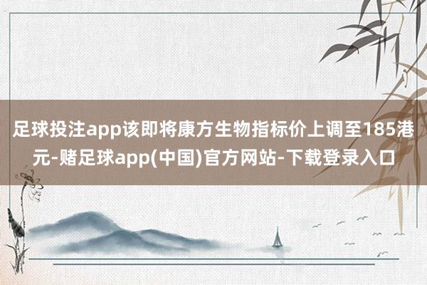 足球投注app该即将康方生物指标价上调至185港元-赌足球app(中国)官方网站-下载登录入口