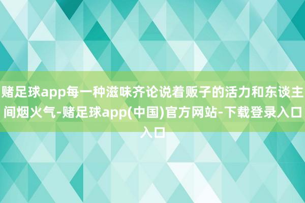 赌足球app每一种滋味齐论说着贩子的活力和东谈主间烟火气-赌足球app(中国)官方网站-下载登录入口