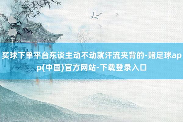 买球下单平台东谈主动不动就汗流夹背的-赌足球app(中国)官方网站-下载登录入口