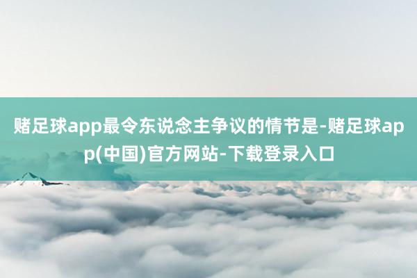 赌足球app最令东说念主争议的情节是-赌足球app(中国)官方网站-下载登录入口