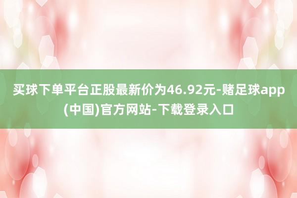 买球下单平台正股最新价为46.92元-赌足球app(中国)官方网站-下载登录入口
