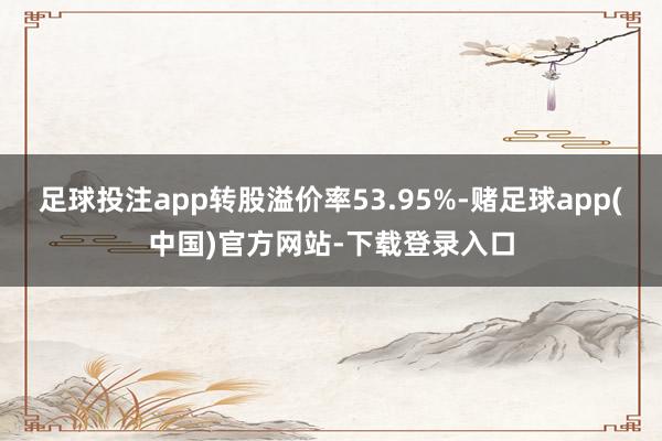 足球投注app转股溢价率53.95%-赌足球app(中国)官方网站-下载登录入口