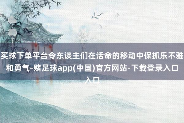 买球下单平台令东谈主们在活命的移动中保抓乐不雅和勇气-赌足球app(中国)官方网站-下载登录入口