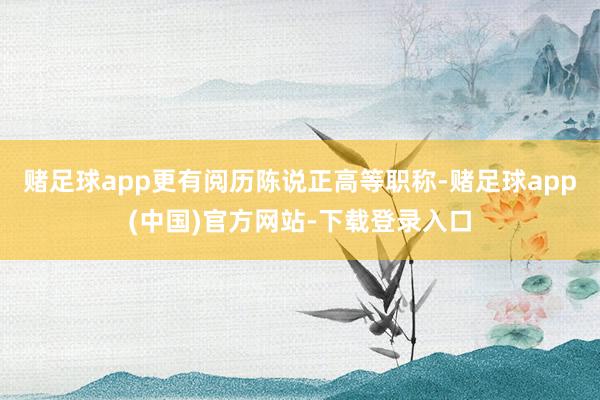 赌足球app更有阅历陈说正高等职称-赌足球app(中国)官方网站-下载登录入口
