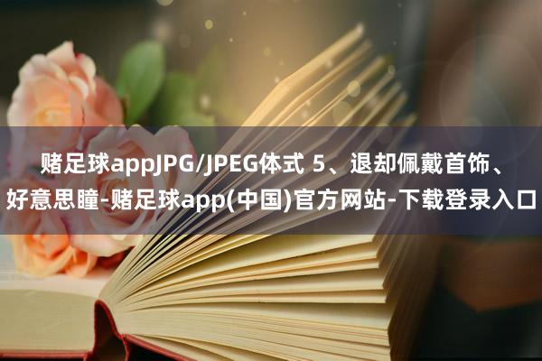 赌足球appJPG/JPEG体式 5、退却佩戴首饰、好意思瞳-赌足球app(中国)官方网站-下载登录入口