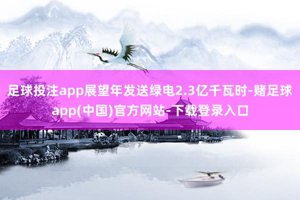 足球投注app展望年发送绿电2.3亿千瓦时-赌足球app(中国)官方网站-下载登录入口