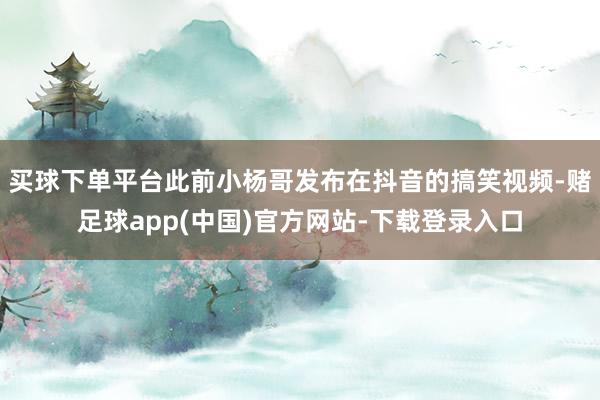 买球下单平台此前小杨哥发布在抖音的搞笑视频-赌足球app(中国)官方网站-下载登录入口