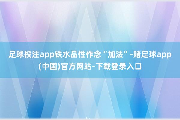 足球投注app  铁水品性作念“加法”-赌足球app(中国)官方网站-下载登录入口