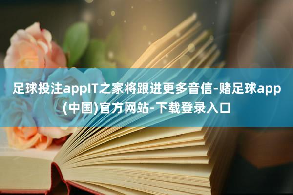 足球投注appIT之家将跟进更多音信-赌足球app(中国)官方网站-下载登录入口