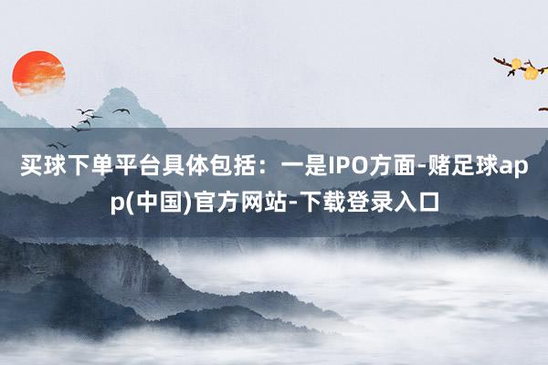买球下单平台具体包括：一是IPO方面-赌足球app(中国)官方网站-下载登录入口
