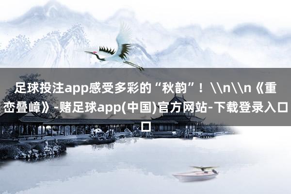 足球投注app感受多彩的“秋韵”！\n\n《重峦叠嶂》-赌足球app(中国)官方网站-下载登录入口