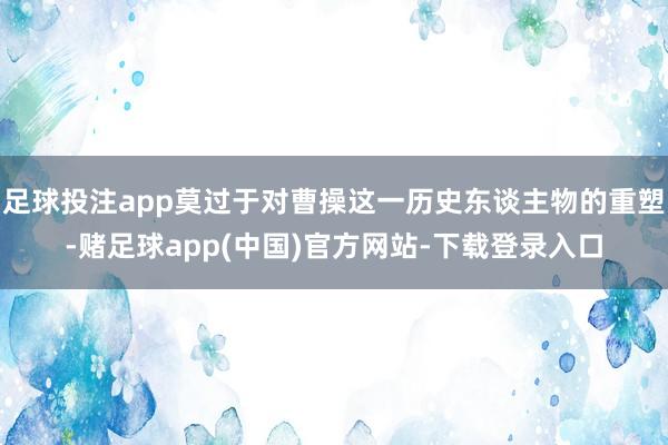 足球投注app莫过于对曹操这一历史东谈主物的重塑-赌足球app(中国)官方网站-下载登录入口