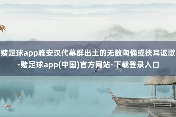 赌足球app雅安汉代墓群出土的无数陶俑或扶耳讴歌-赌足球app(中国)官方网站-下载登录入口