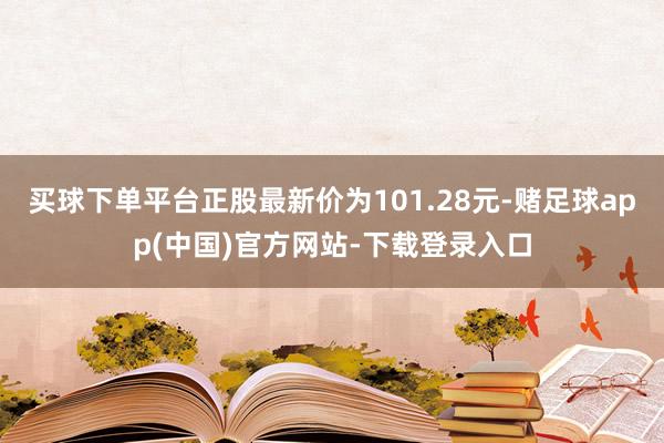 买球下单平台正股最新价为101.28元-赌足球app(中国)官方网站-下载登录入口