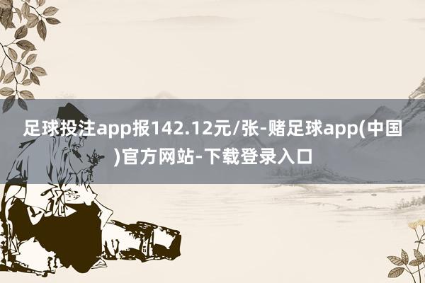 足球投注app报142.12元/张-赌足球app(中国)官方网站-下载登录入口