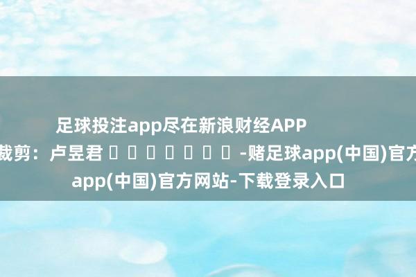 足球投注app尽在新浪财经APP            						连累裁剪：卢昱君 							-赌足球app(中国)官方网站-下载登录入口