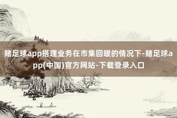 赌足球app搭理业务在市集回暖的情况下-赌足球app(中国)官方网站-下载登录入口