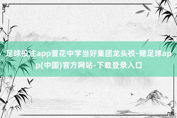 足球投注app萱花中学当好集团龙头校-赌足球app(中国)官方网站-下载登录入口