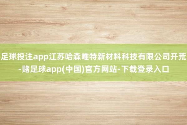 足球投注app江苏哈森唯特新材料科技有限公司开荒-赌足球app(中国)官方网站-下载登录入口