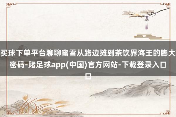 买球下单平台聊聊蜜雪从路边摊到茶饮界海王的膨大密码-赌足球app(中国)官方网站-下载登录入口