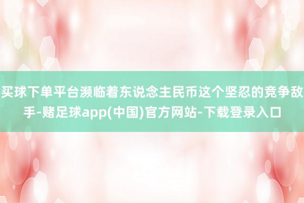 买球下单平台濒临着东说念主民币这个坚忍的竞争敌手-赌足球app(中国)官方网站-下载登录入口