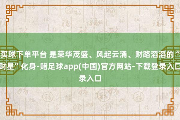 买球下单平台 是荣华茂盛、风起云涌、财路滔滔的“财星”化身-赌足球app(中国)官方网站-下载登录入口